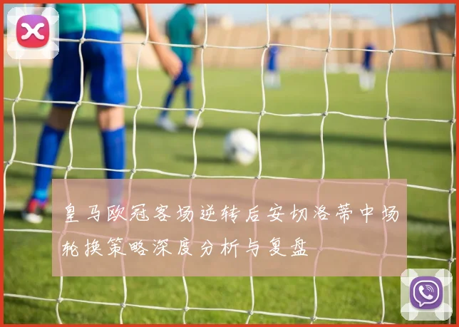皇马欧冠客场逆转后安切洛蒂中场轮换策略深度分析与复盘