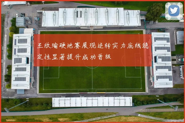 王欣瑜硬地赛展现逆转实力底线稳定性显著提升成功晋级