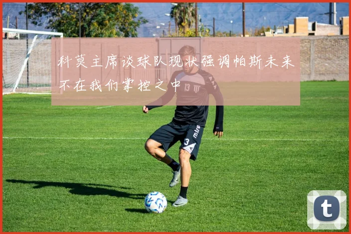 科莫主席谈球队现状强调帕斯未来不在我们掌控之中