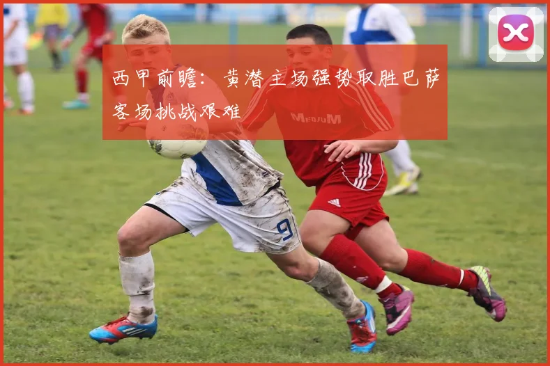 西甲前瞻：黄潜主场强势取胜巴萨客场挑战艰难