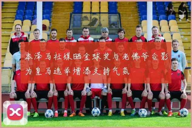 本泽马社媒晒金球奖与老佛爷合影为皇马选举增添支持气氛