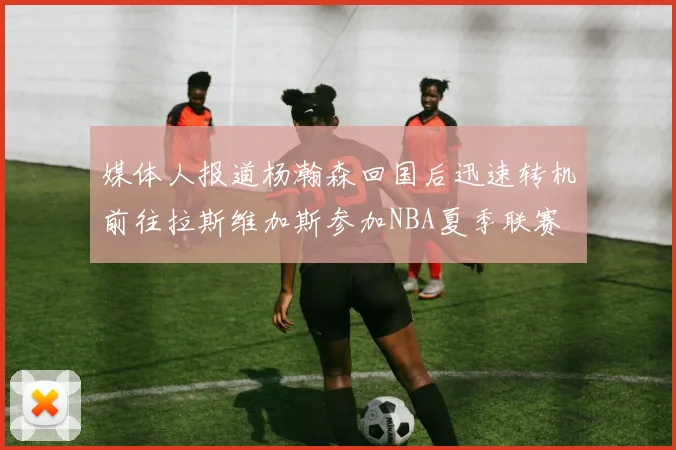 媒体人报道杨瀚森回国后迅速转机前往拉斯维加斯参加NBA夏季联赛