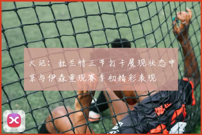 火记：杜兰特三节打卡展现状态申京与伊森重现赛季初精彩表现