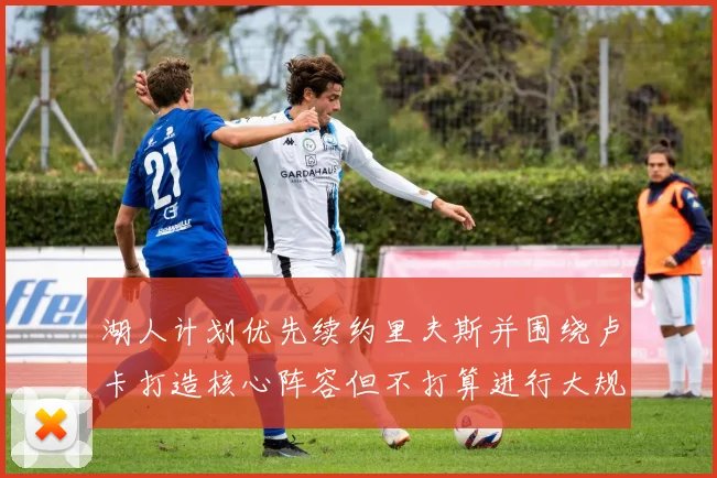 湖人计划优先续约里夫斯并围绕卢卡打造核心阵容但不打算进行大规模重建