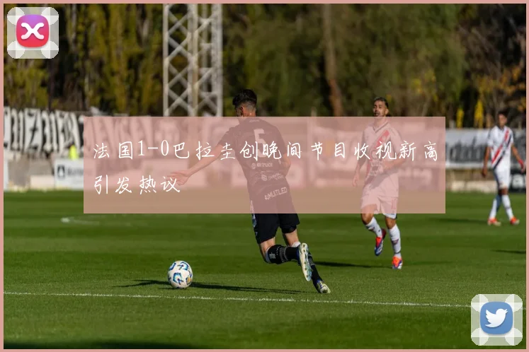 法国1-0巴拉圭创晚间节目收视新高引发热议