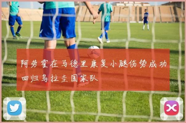 阿劳霍在马德里康复小腿伤势成功回归乌拉圭国家队