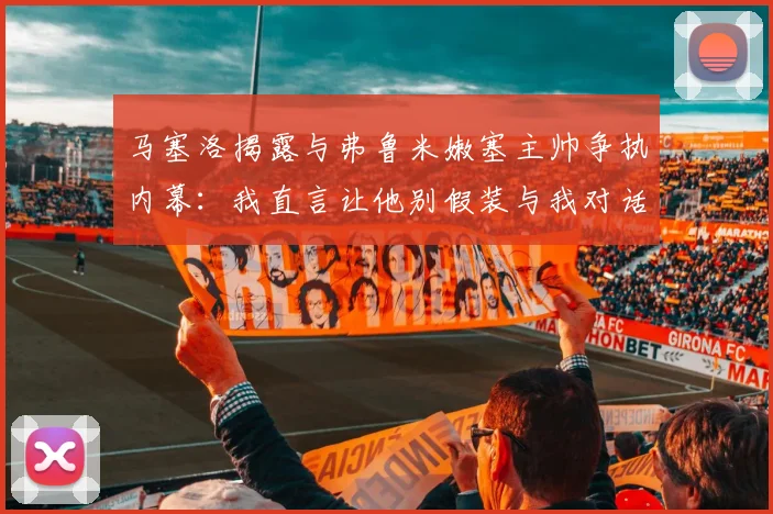 马塞洛揭露与弗鲁米嫩塞主帅争执内幕：我直言让他别假装与我对话
