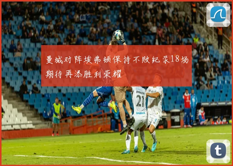 曼城对阵埃弗顿保持不败纪录18场期待再添胜利荣耀