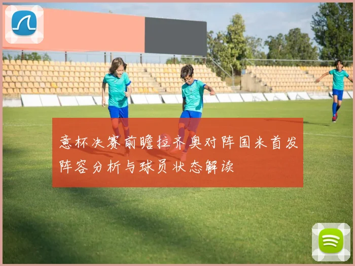 意杯决赛前瞻拉齐奥对阵国米首发阵容分析与球员状态解读