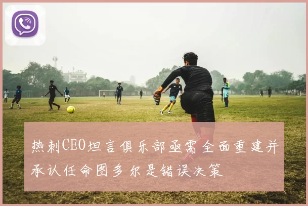 热刺CEO坦言俱乐部亟需全面重建并承认任命图多尔是错误决策